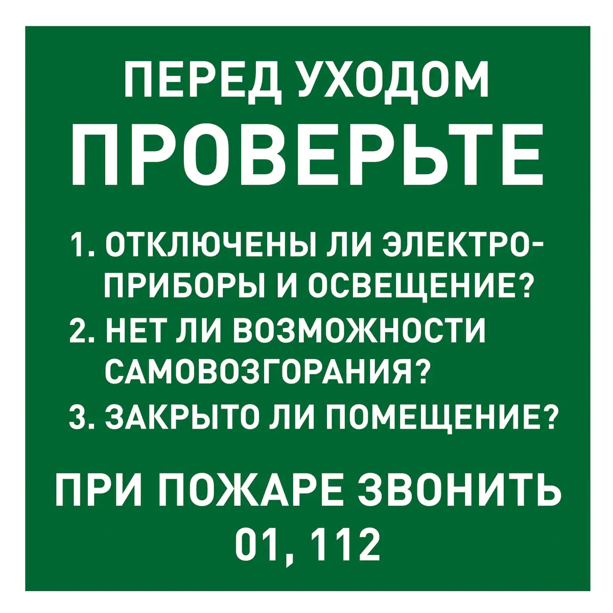 Знак Перед уходом проверьте 1. Отключены ли электроприборы и освещение? 2. Нет ли возможности самовозгорания? 3. Закрыто ли помещение? ПРИ ПОЖАРЕ ЗВОНИТЬ 01, 112 (Пленка 150 х 150)